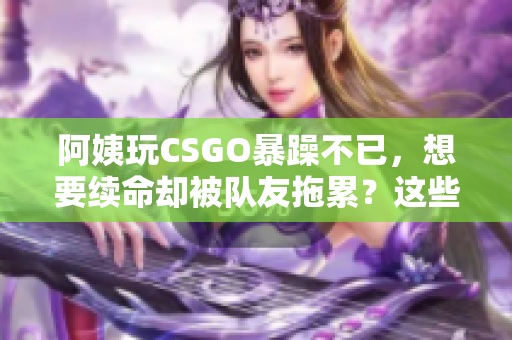 阿姨玩CSGO暴躁不已，想要續(xù)命卻被隊(duì)友拖累？這些技巧或許能幫到她！