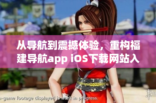 從導航到震撼體驗，重構(gòu)福建導航app iOS下載網(wǎng)站入口