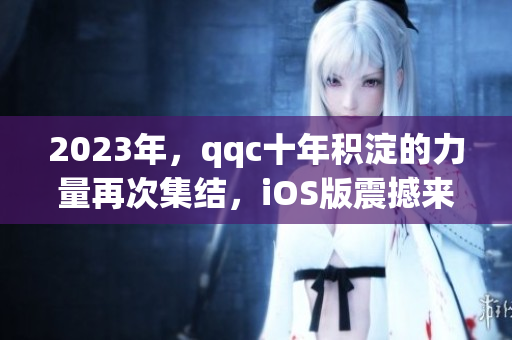 2023年，qqc十年積淀的力量再次集結(jié)，iOS版震撼來襲！