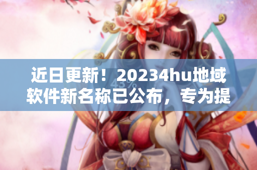 近日更新！20234hu地域軟件新名稱已公布，專為提升用戶體驗(yàn)而設(shè)！