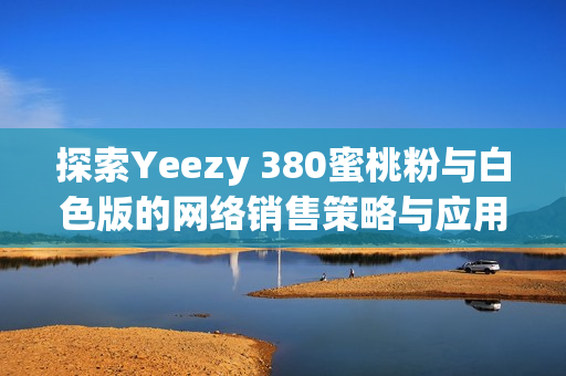 探索Yeezy 380蜜桃粉與白色版的網(wǎng)絡銷售策略與應用技術(shù)