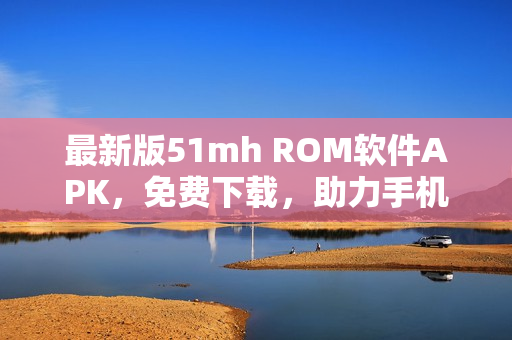 最新版51mh ROM軟件APK，免費下載，助力手機刷機與升級