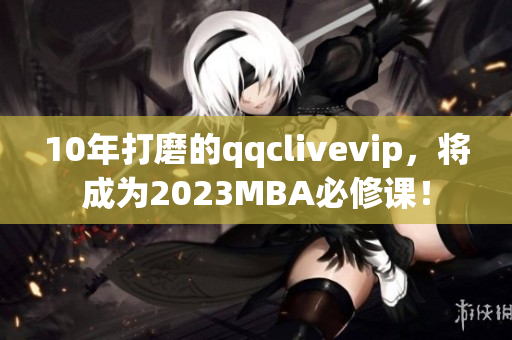 10年打磨的qqclivevip，將成為2023MBA必修課！