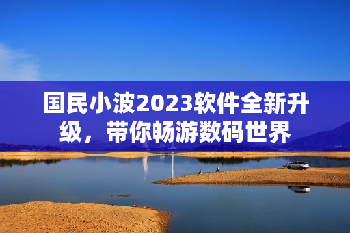 國(guó)民小波2023軟件全新升級(jí)，帶你暢游數(shù)碼世界