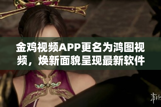 金雞視頻APP更名為鴻圖視頻，煥新面貌呈現(xiàn)最新軟件功能