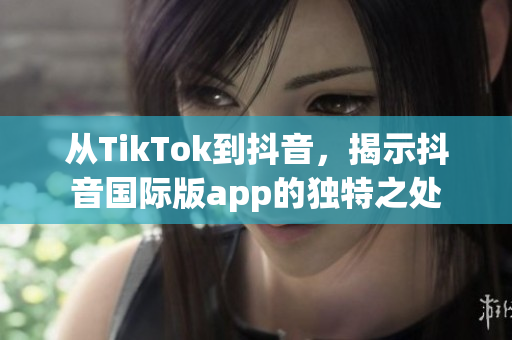 從TikTok到抖音，揭示抖音國際版app的獨特之處