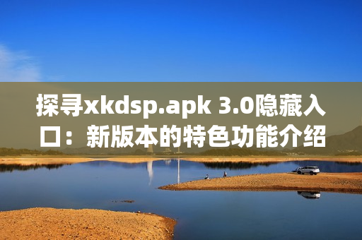 探尋xkdsp.apk 3.0隱藏入口：新版本的特色功能介紹