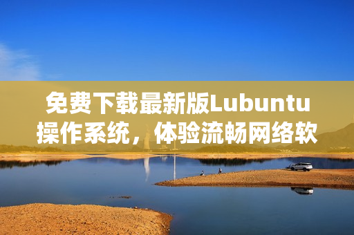 免費(fèi)下載最新版Lubuntu操作系統(tǒng)，體驗(yàn)流暢網(wǎng)絡(luò)軟件運(yùn)行環(huán)境！