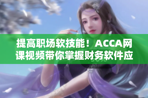 提高職場(chǎng)軟技能！ACCA網(wǎng)課視頻帶你掌握財(cái)務(wù)軟件應(yīng)用技巧