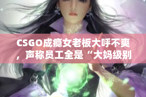 CSGO成癮女老板大呼不爽，聲稱員工全是“大媽級別”的水平