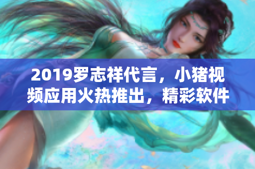 2019羅志祥代言，小豬視頻應(yīng)用火熱推出，精彩軟件內(nèi)容吸引眼球