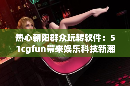 熱心朝陽群眾玩轉軟件：51cgfun帶來娛樂科技新潮流