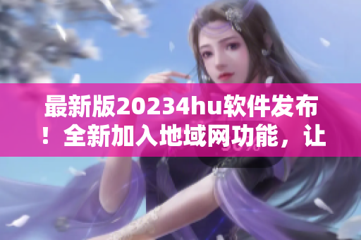 最新版20234hu軟件發(fā)布！全新加入地域網(wǎng)功能，讓你暢享更穩(wěn)定高速的網(wǎng)絡(luò)體驗(yàn)