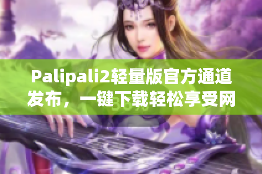 Palipali2輕量版官方通道發(fā)布，一鍵下載輕松享受網(wǎng)絡(luò)暢游