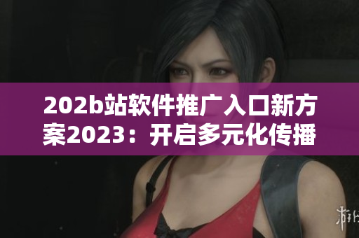 202b站軟件推廣入口新方案2023：開啟多元化傳播新時代