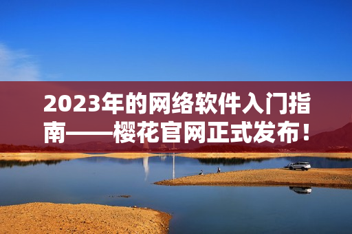 2023年的網(wǎng)絡(luò)軟件入門指南——櫻花官網(wǎng)正式發(fā)布！