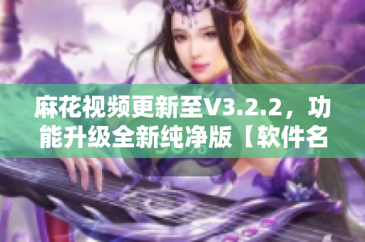 麻花視頻更新至V3.2.2，功能升級全新純凈版【軟件名稱】簡約體驗！