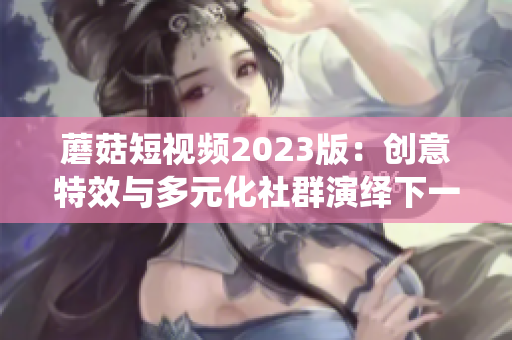 蘑菇短視頻2023版：創(chuàng)意特效與多元化社群演繹下一代軟件趨勢(shì)