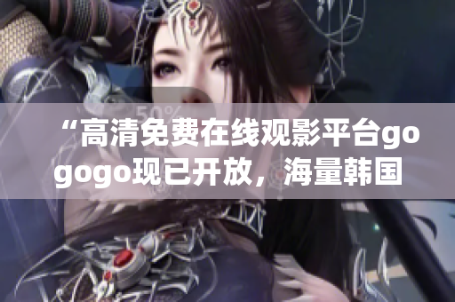 “高清免費(fèi)在線觀影平臺gogogo現(xiàn)已開放，海量韓國影視熱播中！”