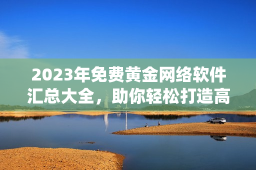 2023年免費(fèi)黃金網(wǎng)絡(luò)軟件匯總大全，助你輕松打造高效實(shí)用的軟件系統(tǒng)