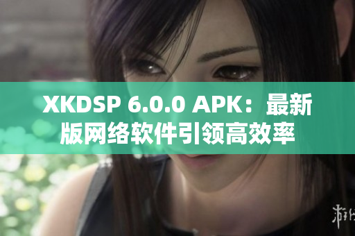 XKDSP 6.0.0 APK：最新版網(wǎng)絡(luò)軟件引領(lǐng)高效率