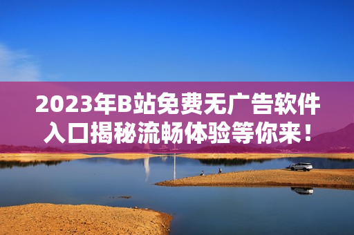 2023年B站免費無廣告軟件入口揭秘流暢體驗等你來！