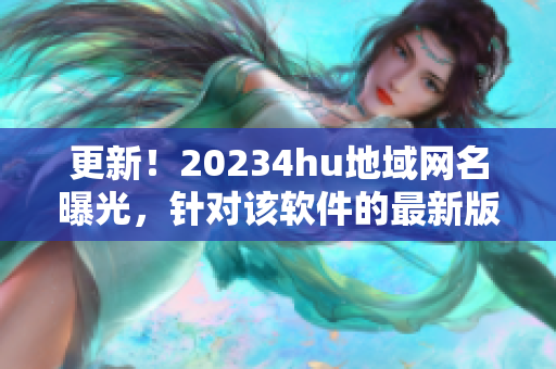 更新！20234hu地域網(wǎng)名曝光，針對(duì)該軟件的最新版本名稱是什么？