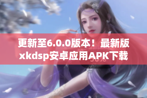 更新至6.0.0版本！最新版xkdsp安卓應(yīng)用APK下載