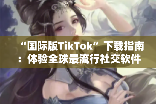 “國際版TikTok”下載指南：體驗全球最流行社交軟件的神奇功能