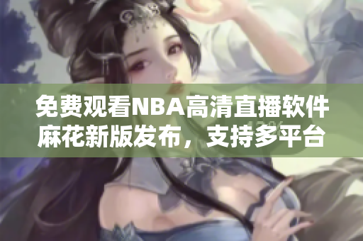 免費觀看NBA高清直播軟件麻花新版發(fā)布，支持多平臺使用