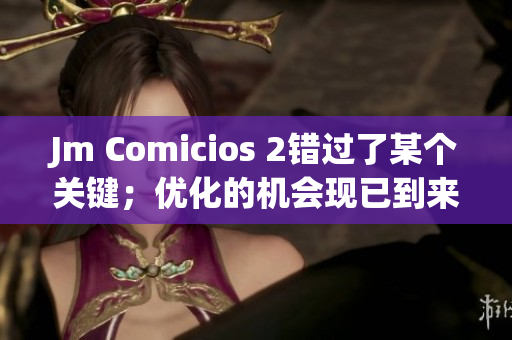 Jm Comicios 2錯(cuò)過(guò)了某個(gè)關(guān)鍵；優(yōu)化的機(jī)會(huì)現(xiàn)已到來(lái)