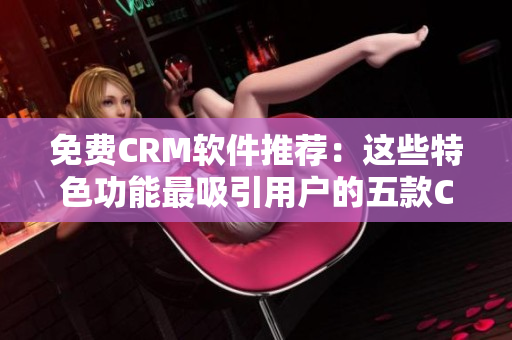 免費CRM軟件推薦：這些特色功能最吸引用戶的五款CRM