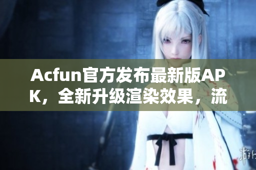 Acfun官方發(fā)布最新版APK，全新升級(jí)渲染效果，流暢播放不卡頓！