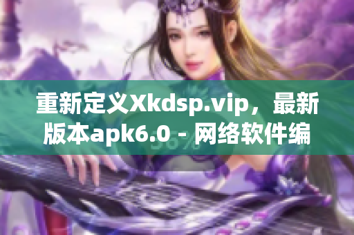 重新定義Xkdsp.vip，最新版本apk6.0 - 網(wǎng)絡(luò)軟件編輯評測