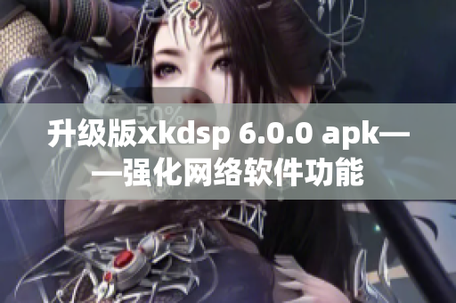 升級(jí)版xkdsp 6.0.0 apk——強(qiáng)化網(wǎng)絡(luò)軟件功能