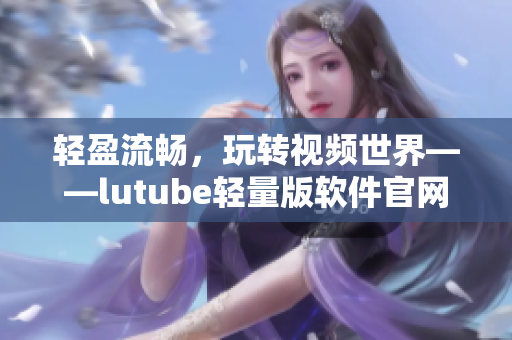 輕盈流暢，玩轉(zhuǎn)視頻世界——lutube輕量版軟件官網(wǎng)介紹