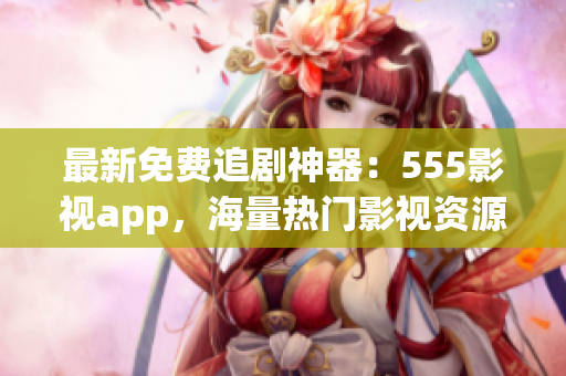 最新免費追劇神器：555影視app，海量熱門影視資源一鍵觀看！