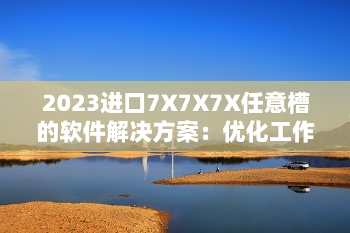 2023進(jìn)口7X7X7X任意槽的軟件解決方案：優(yōu)化工作流程、提高生產(chǎn)效率！