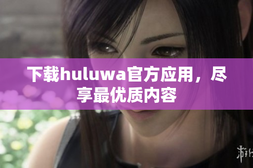 下載huluwa官方應(yīng)用，盡享最優(yōu)質(zhì)內(nèi)容