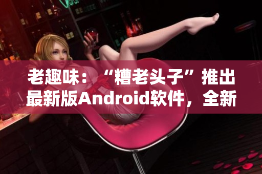 老趣味：“糟老頭子”推出最新版Android軟件，全新功能大揭秘！