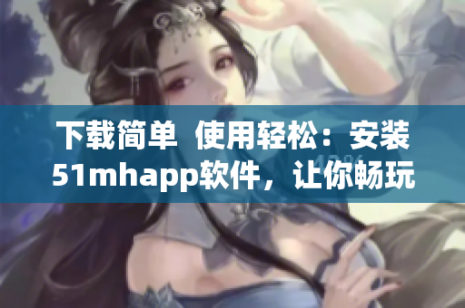 下載簡單  使用輕松：安裝51mhapp軟件，讓你暢玩移動端古風漫畫