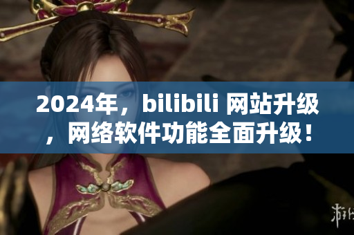 2024年，bilibili 網(wǎng)站升級，網(wǎng)絡(luò)軟件功能全面升級！