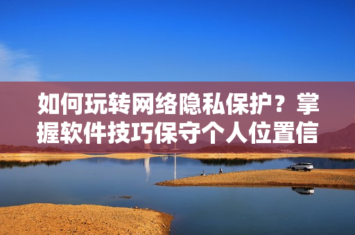 如何玩轉(zhuǎn)網(wǎng)絡(luò)隱私保護？掌握軟件技巧保守個人位置信息！