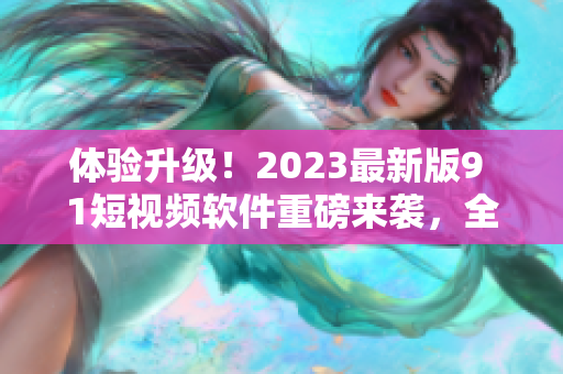 體驗升級！2023最新版9 1短視頻軟件重磅來襲，全面優(yōu)化用戶體驗