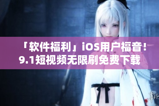 「軟件福利」iOS用戶福音！9.1短視頻無限刷免費下載，高清暢享不卡頓！