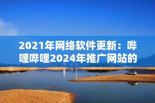 2021年網(wǎng)絡(luò)軟件更新：嗶哩嗶哩2024年推廣網(wǎng)站的重要創(chuàng)新