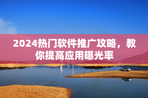 2024熱門軟件推廣攻略，教你提高應(yīng)用曝光率