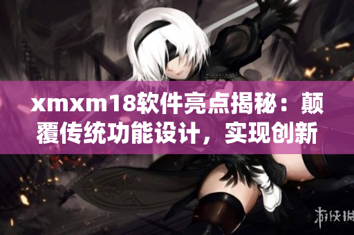 xmxm18軟件亮點揭秘：顛覆傳統(tǒng)功能設計，實現(xiàn)創(chuàng)新突破