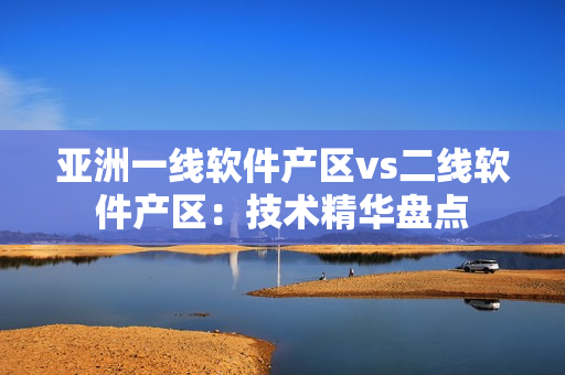 亞洲一線軟件產(chǎn)區(qū)vs二線軟件產(chǎn)區(qū)：技術(shù)精華盤點