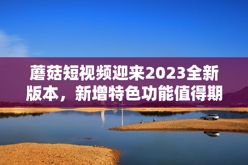 蘑菇短視頻迎來2023全新版本，新增特色功能值得期待！